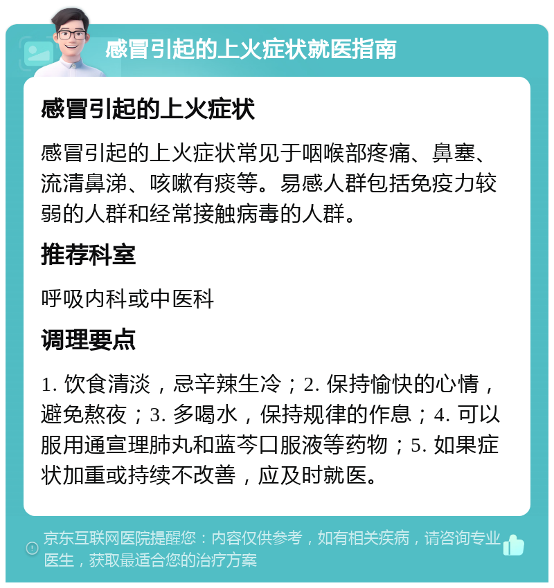 感冒引起的上火症状就医指南 感冒引起的上火症状 感冒引起的上火症状常见于咽喉部疼痛、鼻塞、流清鼻涕、咳嗽有痰等。易感人群包括免疫力较弱的人群和经常接触病毒的人群。 推荐科室 呼吸内科或中医科 调理要点 1. 饮食清淡，忌辛辣生冷；2. 保持愉快的心情，避免熬夜；3. 多喝水，保持规律的作息；4. 可以服用通宣理肺丸和蓝芩口服液等药物；5. 如果症状加重或持续不改善，应及时就医。