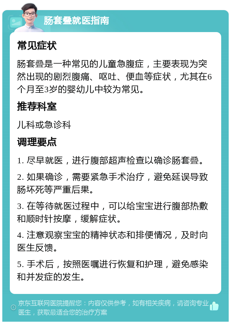 肠套叠就医指南 常见症状 肠套叠是一种常见的儿童急腹症，主要表现为突然出现的剧烈腹痛、呕吐、便血等症状，尤其在6个月至3岁的婴幼儿中较为常见。 推荐科室 儿科或急诊科 调理要点 1. 尽早就医，进行腹部超声检查以确诊肠套叠。 2. 如果确诊，需要紧急手术治疗，避免延误导致肠坏死等严重后果。 3. 在等待就医过程中，可以给宝宝进行腹部热敷和顺时针按摩，缓解症状。 4. 注意观察宝宝的精神状态和排便情况，及时向医生反馈。 5. 手术后，按照医嘱进行恢复和护理，避免感染和并发症的发生。