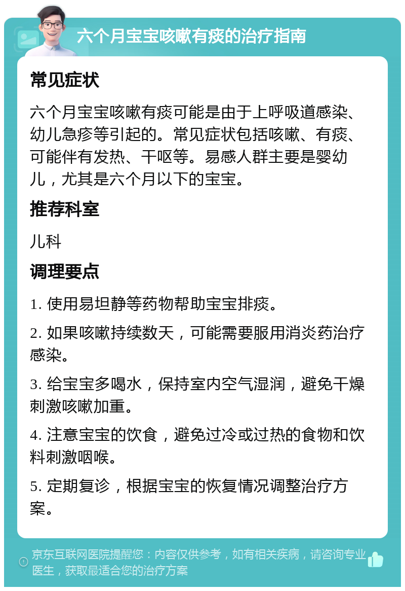 六个月宝宝咳嗽有痰的治疗指南 常见症状 六个月宝宝咳嗽有痰可能是由于上呼吸道感染、幼儿急疹等引起的。常见症状包括咳嗽、有痰、可能伴有发热、干呕等。易感人群主要是婴幼儿，尤其是六个月以下的宝宝。 推荐科室 儿科 调理要点 1. 使用易坦静等药物帮助宝宝排痰。 2. 如果咳嗽持续数天，可能需要服用消炎药治疗感染。 3. 给宝宝多喝水，保持室内空气湿润，避免干燥刺激咳嗽加重。 4. 注意宝宝的饮食，避免过冷或过热的食物和饮料刺激咽喉。 5. 定期复诊，根据宝宝的恢复情况调整治疗方案。