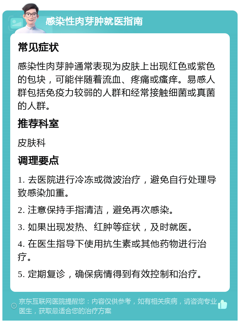 感染性肉芽肿就医指南 常见症状 感染性肉芽肿通常表现为皮肤上出现红色或紫色的包块，可能伴随着流血、疼痛或瘙痒。易感人群包括免疫力较弱的人群和经常接触细菌或真菌的人群。 推荐科室 皮肤科 调理要点 1. 去医院进行冷冻或微波治疗，避免自行处理导致感染加重。 2. 注意保持手指清洁，避免再次感染。 3. 如果出现发热、红肿等症状，及时就医。 4. 在医生指导下使用抗生素或其他药物进行治疗。 5. 定期复诊，确保病情得到有效控制和治疗。