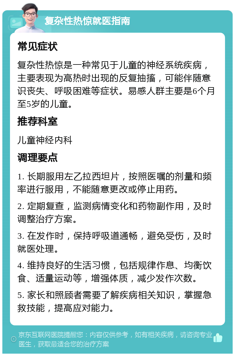 复杂性热惊就医指南 常见症状 复杂性热惊是一种常见于儿童的神经系统疾病，主要表现为高热时出现的反复抽搐，可能伴随意识丧失、呼吸困难等症状。易感人群主要是6个月至5岁的儿童。 推荐科室 儿童神经内科 调理要点 1. 长期服用左乙拉西坦片，按照医嘱的剂量和频率进行服用，不能随意更改或停止用药。 2. 定期复查，监测病情变化和药物副作用，及时调整治疗方案。 3. 在发作时，保持呼吸道通畅，避免受伤，及时就医处理。 4. 维持良好的生活习惯，包括规律作息、均衡饮食、适量运动等，增强体质，减少发作次数。 5. 家长和照顾者需要了解疾病相关知识，掌握急救技能，提高应对能力。