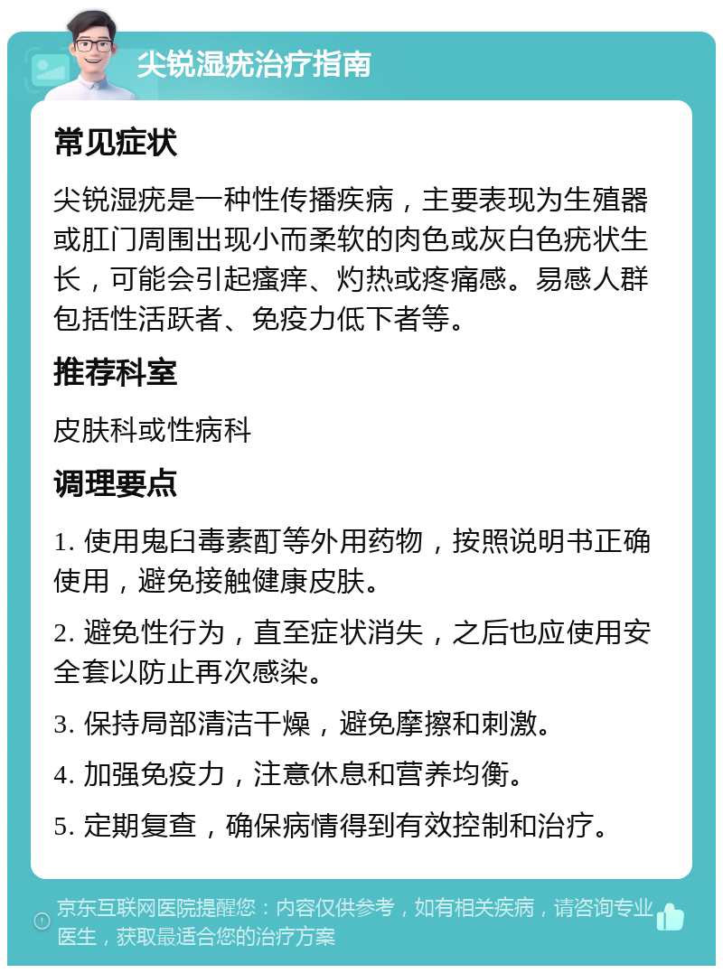 尖锐湿疣治疗指南 常见症状 尖锐湿疣是一种性传播疾病，主要表现为生殖器或肛门周围出现小而柔软的肉色或灰白色疣状生长，可能会引起瘙痒、灼热或疼痛感。易感人群包括性活跃者、免疫力低下者等。 推荐科室 皮肤科或性病科 调理要点 1. 使用鬼臼毒素酊等外用药物，按照说明书正确使用，避免接触健康皮肤。 2. 避免性行为，直至症状消失，之后也应使用安全套以防止再次感染。 3. 保持局部清洁干燥，避免摩擦和刺激。 4. 加强免疫力，注意休息和营养均衡。 5. 定期复查，确保病情得到有效控制和治疗。