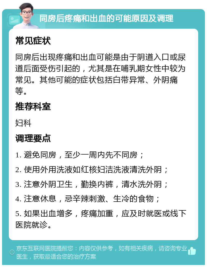 同房后疼痛和出血的可能原因及调理 常见症状 同房后出现疼痛和出血可能是由于阴道入口或尿道后面受伤引起的，尤其是在哺乳期女性中较为常见。其他可能的症状包括白带异常、外阴痛等。 推荐科室 妇科 调理要点 1. 避免同房，至少一周内先不同房； 2. 使用外用洗液如红核妇洁洗液清洗外阴； 3. 注意外阴卫生，勤换内裤，清水洗外阴； 4. 注意休息，忌辛辣刺激、生冷的食物； 5. 如果出血增多，疼痛加重，应及时就医或线下医院就诊。