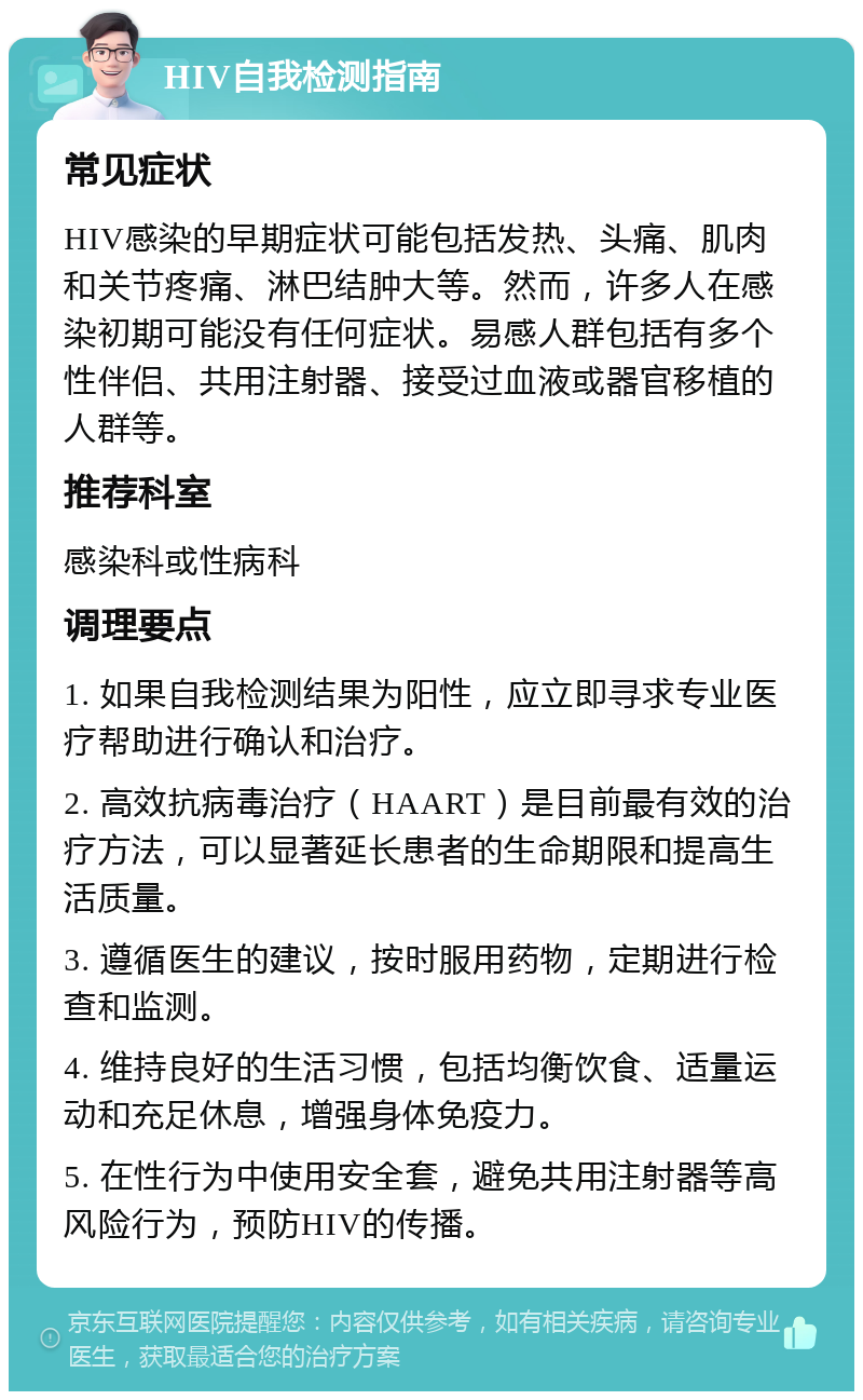 HIV自我检测指南 常见症状 HIV感染的早期症状可能包括发热、头痛、肌肉和关节疼痛、淋巴结肿大等。然而，许多人在感染初期可能没有任何症状。易感人群包括有多个性伴侣、共用注射器、接受过血液或器官移植的人群等。 推荐科室 感染科或性病科 调理要点 1. 如果自我检测结果为阳性，应立即寻求专业医疗帮助进行确认和治疗。 2. 高效抗病毒治疗（HAART）是目前最有效的治疗方法，可以显著延长患者的生命期限和提高生活质量。 3. 遵循医生的建议，按时服用药物，定期进行检查和监测。 4. 维持良好的生活习惯，包括均衡饮食、适量运动和充足休息，增强身体免疫力。 5. 在性行为中使用安全套，避免共用注射器等高风险行为，预防HIV的传播。