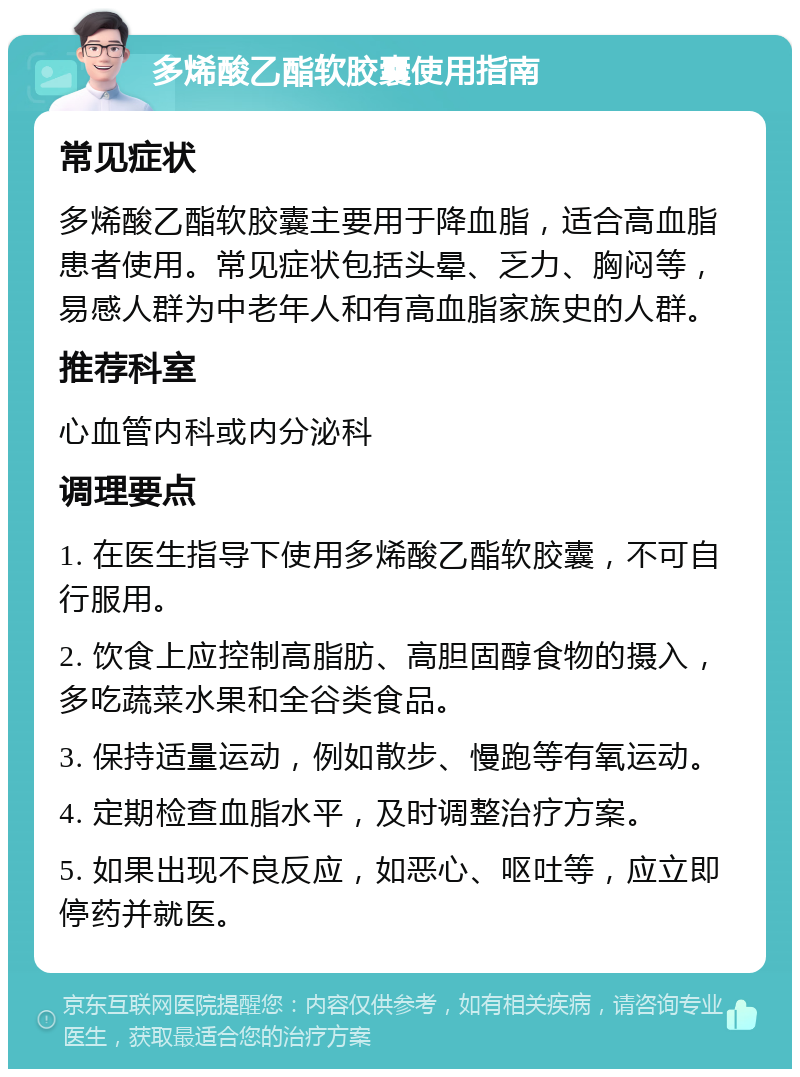 多烯酸乙酯软胶囊使用指南 常见症状 多烯酸乙酯软胶囊主要用于降血脂，适合高血脂患者使用。常见症状包括头晕、乏力、胸闷等，易感人群为中老年人和有高血脂家族史的人群。 推荐科室 心血管内科或内分泌科 调理要点 1. 在医生指导下使用多烯酸乙酯软胶囊，不可自行服用。 2. 饮食上应控制高脂肪、高胆固醇食物的摄入，多吃蔬菜水果和全谷类食品。 3. 保持适量运动，例如散步、慢跑等有氧运动。 4. 定期检查血脂水平，及时调整治疗方案。 5. 如果出现不良反应，如恶心、呕吐等，应立即停药并就医。