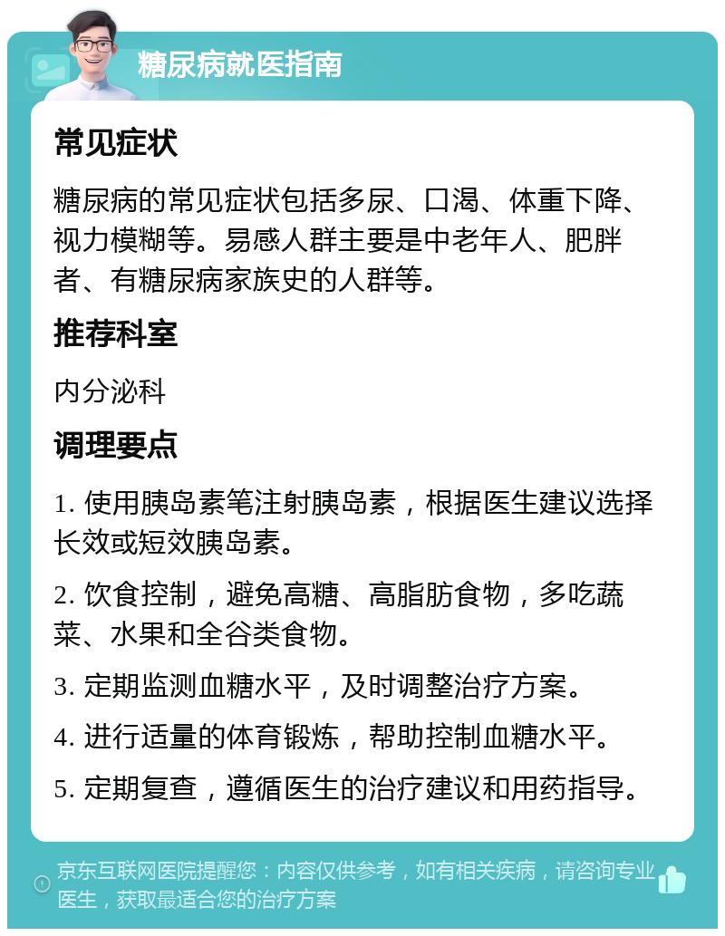 糖尿病就医指南 常见症状 糖尿病的常见症状包括多尿、口渴、体重下降、视力模糊等。易感人群主要是中老年人、肥胖者、有糖尿病家族史的人群等。 推荐科室 内分泌科 调理要点 1. 使用胰岛素笔注射胰岛素，根据医生建议选择长效或短效胰岛素。 2. 饮食控制，避免高糖、高脂肪食物，多吃蔬菜、水果和全谷类食物。 3. 定期监测血糖水平，及时调整治疗方案。 4. 进行适量的体育锻炼，帮助控制血糖水平。 5. 定期复查，遵循医生的治疗建议和用药指导。