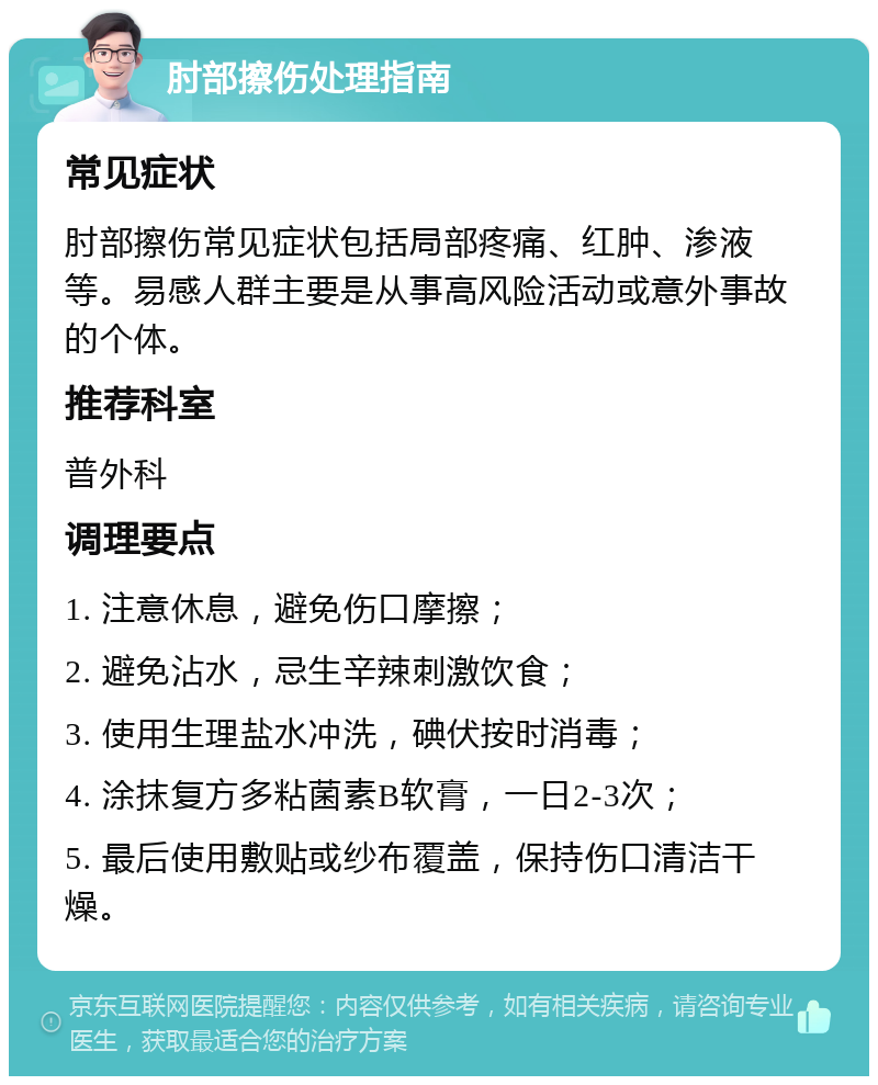 肘部擦伤处理指南 常见症状 肘部擦伤常见症状包括局部疼痛、红肿、渗液等。易感人群主要是从事高风险活动或意外事故的个体。 推荐科室 普外科 调理要点 1. 注意休息，避免伤口摩擦； 2. 避免沾水，忌生辛辣刺激饮食； 3. 使用生理盐水冲洗，碘伏按时消毒； 4. 涂抹复方多粘菌素B软膏，一日2-3次； 5. 最后使用敷贴或纱布覆盖，保持伤口清洁干燥。