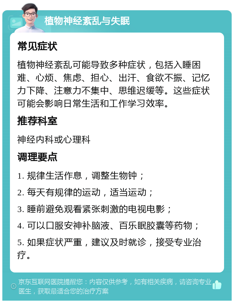 植物神经紊乱与失眠 常见症状 植物神经紊乱可能导致多种症状，包括入睡困难、心烦、焦虑、担心、出汗、食欲不振、记忆力下降、注意力不集中、思维迟缓等。这些症状可能会影响日常生活和工作学习效率。 推荐科室 神经内科或心理科 调理要点 1. 规律生活作息，调整生物钟； 2. 每天有规律的运动，适当运动； 3. 睡前避免观看紧张刺激的电视电影； 4. 可以口服安神补脑液、百乐眠胶囊等药物； 5. 如果症状严重，建议及时就诊，接受专业治疗。