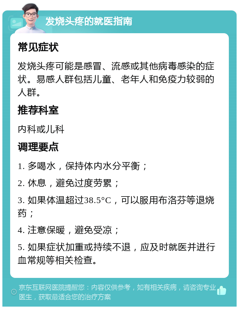 发烧头疼的就医指南 常见症状 发烧头疼可能是感冒、流感或其他病毒感染的症状。易感人群包括儿童、老年人和免疫力较弱的人群。 推荐科室 内科或儿科 调理要点 1. 多喝水，保持体内水分平衡； 2. 休息，避免过度劳累； 3. 如果体温超过38.5°C，可以服用布洛芬等退烧药； 4. 注意保暖，避免受凉； 5. 如果症状加重或持续不退，应及时就医并进行血常规等相关检查。