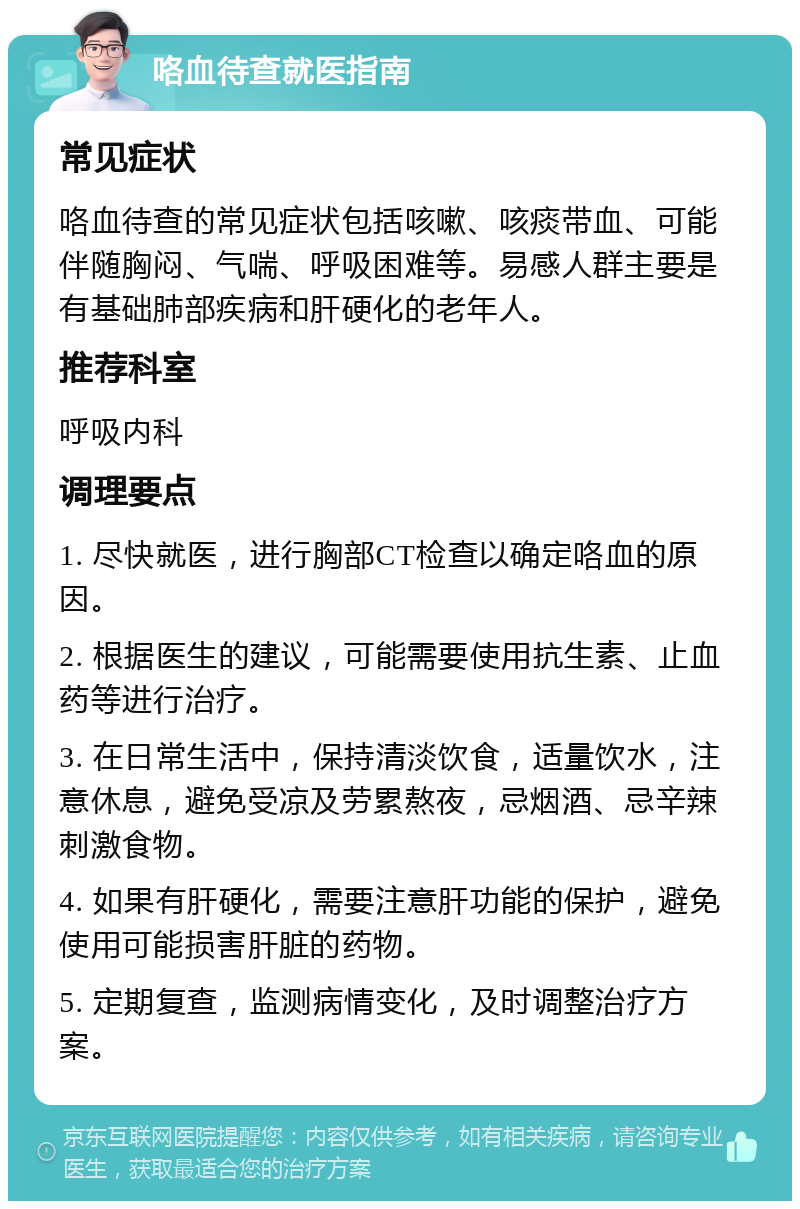 咯血待查就医指南 常见症状 咯血待查的常见症状包括咳嗽、咳痰带血、可能伴随胸闷、气喘、呼吸困难等。易感人群主要是有基础肺部疾病和肝硬化的老年人。 推荐科室 呼吸内科 调理要点 1. 尽快就医，进行胸部CT检查以确定咯血的原因。 2. 根据医生的建议，可能需要使用抗生素、止血药等进行治疗。 3. 在日常生活中，保持清淡饮食，适量饮水，注意休息，避免受凉及劳累熬夜，忌烟酒、忌辛辣刺激食物。 4. 如果有肝硬化，需要注意肝功能的保护，避免使用可能损害肝脏的药物。 5. 定期复查，监测病情变化，及时调整治疗方案。