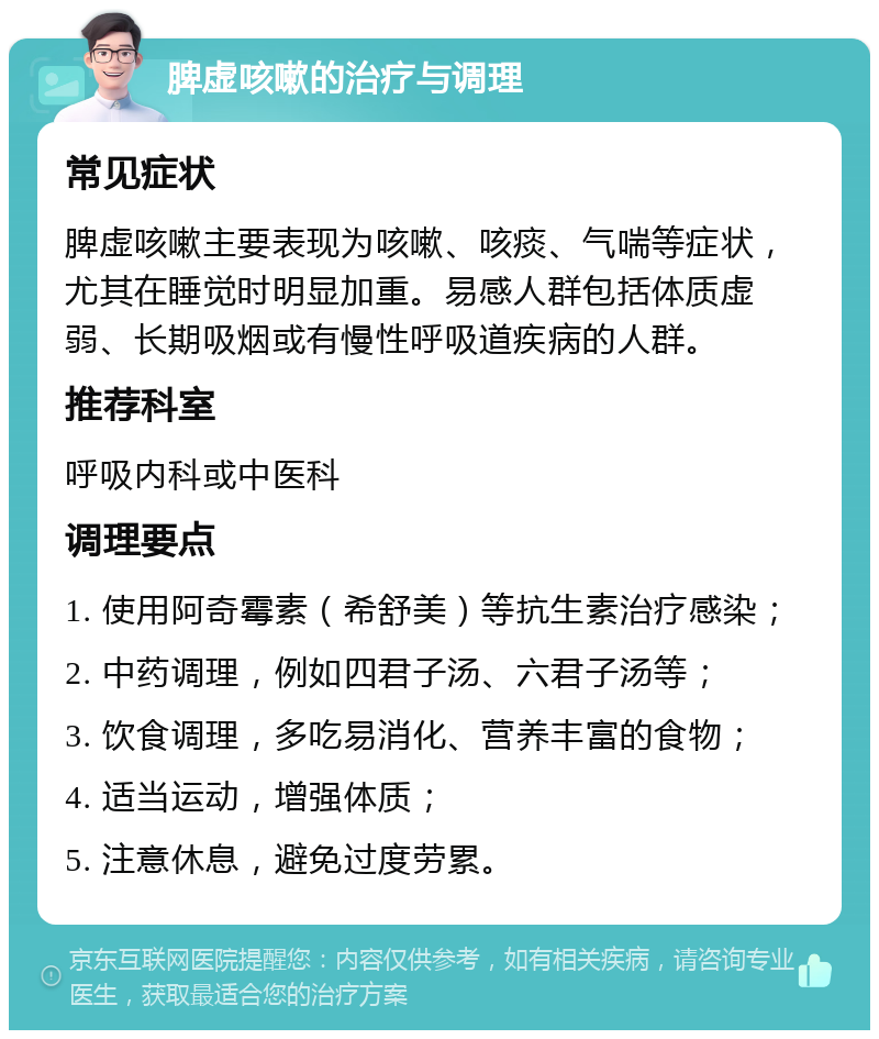 脾虚咳嗽的治疗与调理 常见症状 脾虚咳嗽主要表现为咳嗽、咳痰、气喘等症状，尤其在睡觉时明显加重。易感人群包括体质虚弱、长期吸烟或有慢性呼吸道疾病的人群。 推荐科室 呼吸内科或中医科 调理要点 1. 使用阿奇霉素（希舒美）等抗生素治疗感染； 2. 中药调理，例如四君子汤、六君子汤等； 3. 饮食调理，多吃易消化、营养丰富的食物； 4. 适当运动，增强体质； 5. 注意休息，避免过度劳累。