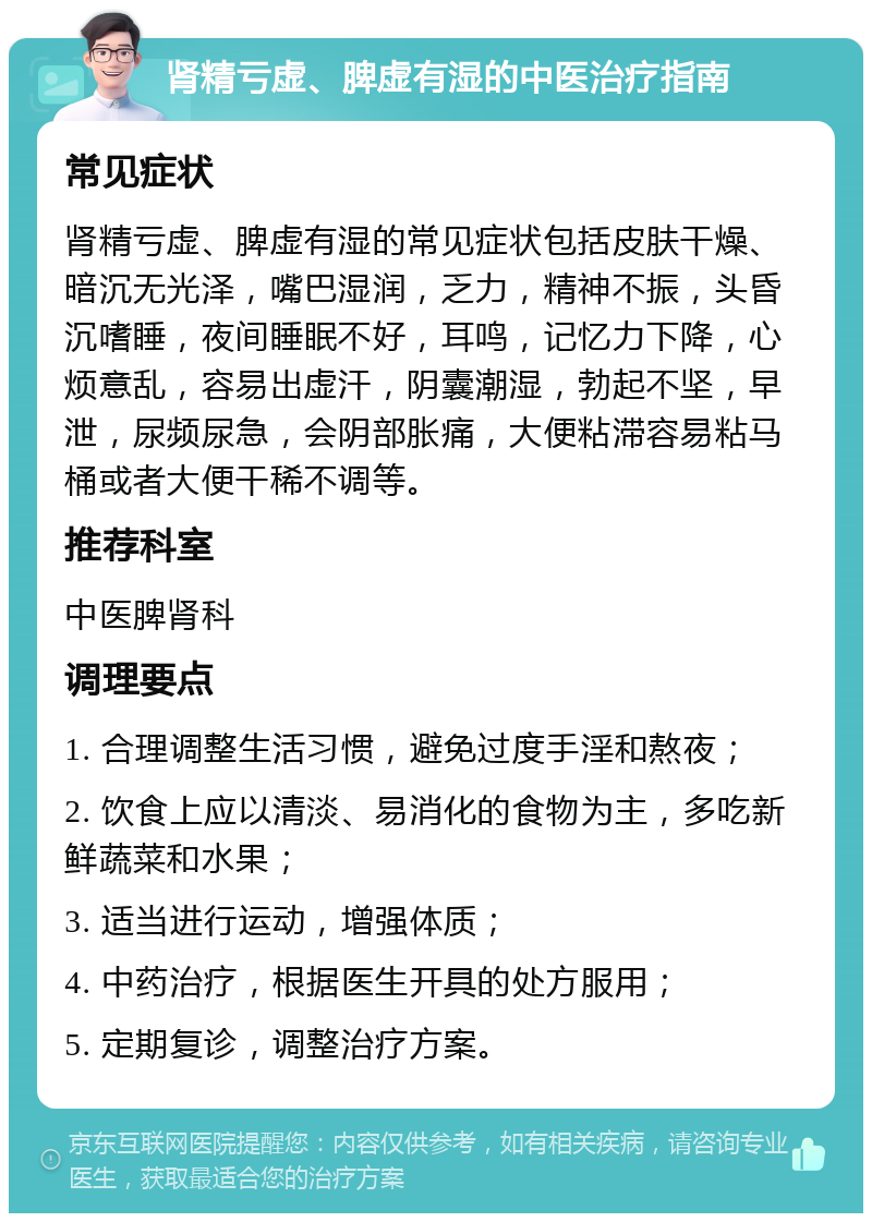 肾精亏虚、脾虚有湿的中医治疗指南 常见症状 肾精亏虚、脾虚有湿的常见症状包括皮肤干燥、暗沉无光泽，嘴巴湿润，乏力，精神不振，头昏沉嗜睡，夜间睡眠不好，耳鸣，记忆力下降，心烦意乱，容易出虚汗，阴囊潮湿，勃起不坚，早泄，尿频尿急，会阴部胀痛，大便粘滞容易粘马桶或者大便干稀不调等。 推荐科室 中医脾肾科 调理要点 1. 合理调整生活习惯，避免过度手淫和熬夜； 2. 饮食上应以清淡、易消化的食物为主，多吃新鲜蔬菜和水果； 3. 适当进行运动，增强体质； 4. 中药治疗，根据医生开具的处方服用； 5. 定期复诊，调整治疗方案。