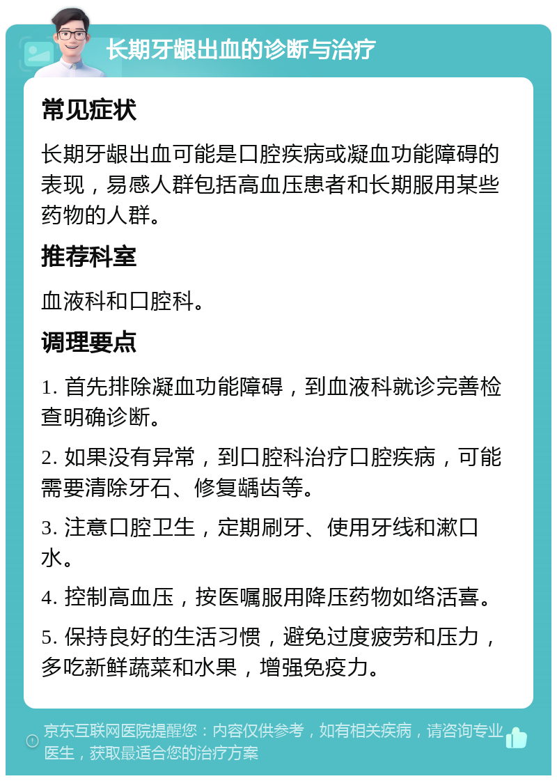 长期牙龈出血的诊断与治疗 常见症状 长期牙龈出血可能是口腔疾病或凝血功能障碍的表现，易感人群包括高血压患者和长期服用某些药物的人群。 推荐科室 血液科和口腔科。 调理要点 1. 首先排除凝血功能障碍，到血液科就诊完善检查明确诊断。 2. 如果没有异常，到口腔科治疗口腔疾病，可能需要清除牙石、修复龋齿等。 3. 注意口腔卫生，定期刷牙、使用牙线和漱口水。 4. 控制高血压，按医嘱服用降压药物如络活喜。 5. 保持良好的生活习惯，避免过度疲劳和压力，多吃新鲜蔬菜和水果，增强免疫力。