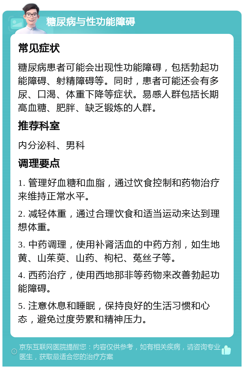 糖尿病与性功能障碍 常见症状 糖尿病患者可能会出现性功能障碍，包括勃起功能障碍、射精障碍等。同时，患者可能还会有多尿、口渴、体重下降等症状。易感人群包括长期高血糖、肥胖、缺乏锻炼的人群。 推荐科室 内分泌科、男科 调理要点 1. 管理好血糖和血脂，通过饮食控制和药物治疗来维持正常水平。 2. 减轻体重，通过合理饮食和适当运动来达到理想体重。 3. 中药调理，使用补肾活血的中药方剂，如生地黄、山茱萸、山药、枸杞、菟丝子等。 4. 西药治疗，使用西地那非等药物来改善勃起功能障碍。 5. 注意休息和睡眠，保持良好的生活习惯和心态，避免过度劳累和精神压力。