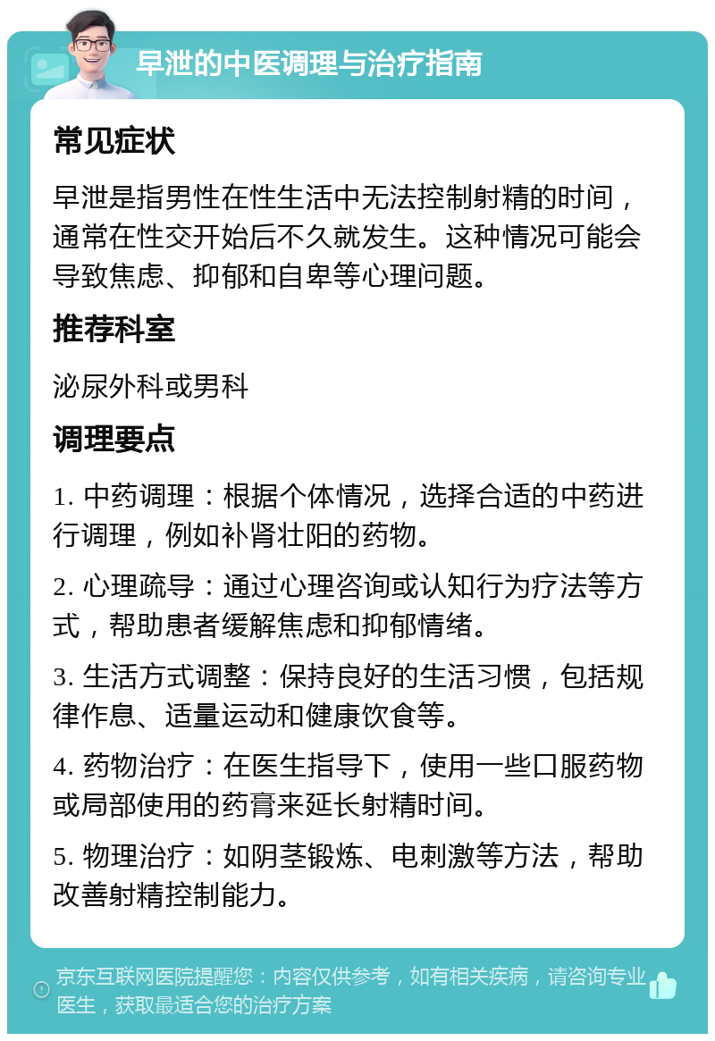 早泄的中医调理与治疗指南 常见症状 早泄是指男性在性生活中无法控制射精的时间，通常在性交开始后不久就发生。这种情况可能会导致焦虑、抑郁和自卑等心理问题。 推荐科室 泌尿外科或男科 调理要点 1. 中药调理：根据个体情况，选择合适的中药进行调理，例如补肾壮阳的药物。 2. 心理疏导：通过心理咨询或认知行为疗法等方式，帮助患者缓解焦虑和抑郁情绪。 3. 生活方式调整：保持良好的生活习惯，包括规律作息、适量运动和健康饮食等。 4. 药物治疗：在医生指导下，使用一些口服药物或局部使用的药膏来延长射精时间。 5. 物理治疗：如阴茎锻炼、电刺激等方法，帮助改善射精控制能力。