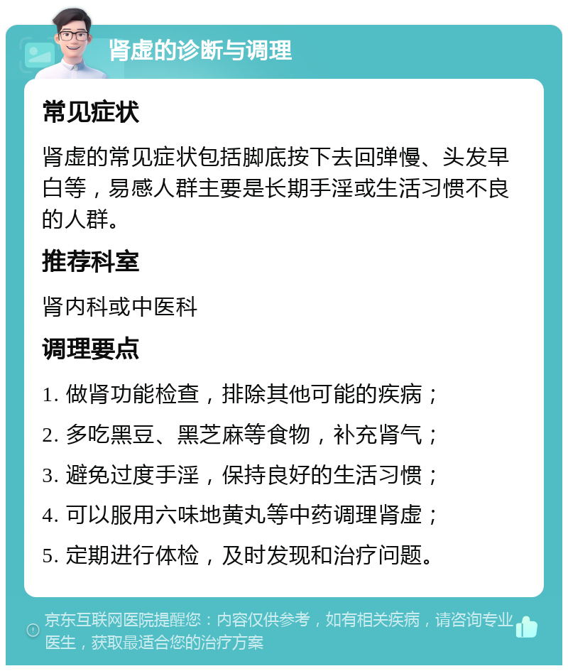 肾虚的诊断与调理 常见症状 肾虚的常见症状包括脚底按下去回弹慢、头发早白等，易感人群主要是长期手淫或生活习惯不良的人群。 推荐科室 肾内科或中医科 调理要点 1. 做肾功能检查，排除其他可能的疾病； 2. 多吃黑豆、黑芝麻等食物，补充肾气； 3. 避免过度手淫，保持良好的生活习惯； 4. 可以服用六味地黄丸等中药调理肾虚； 5. 定期进行体检，及时发现和治疗问题。