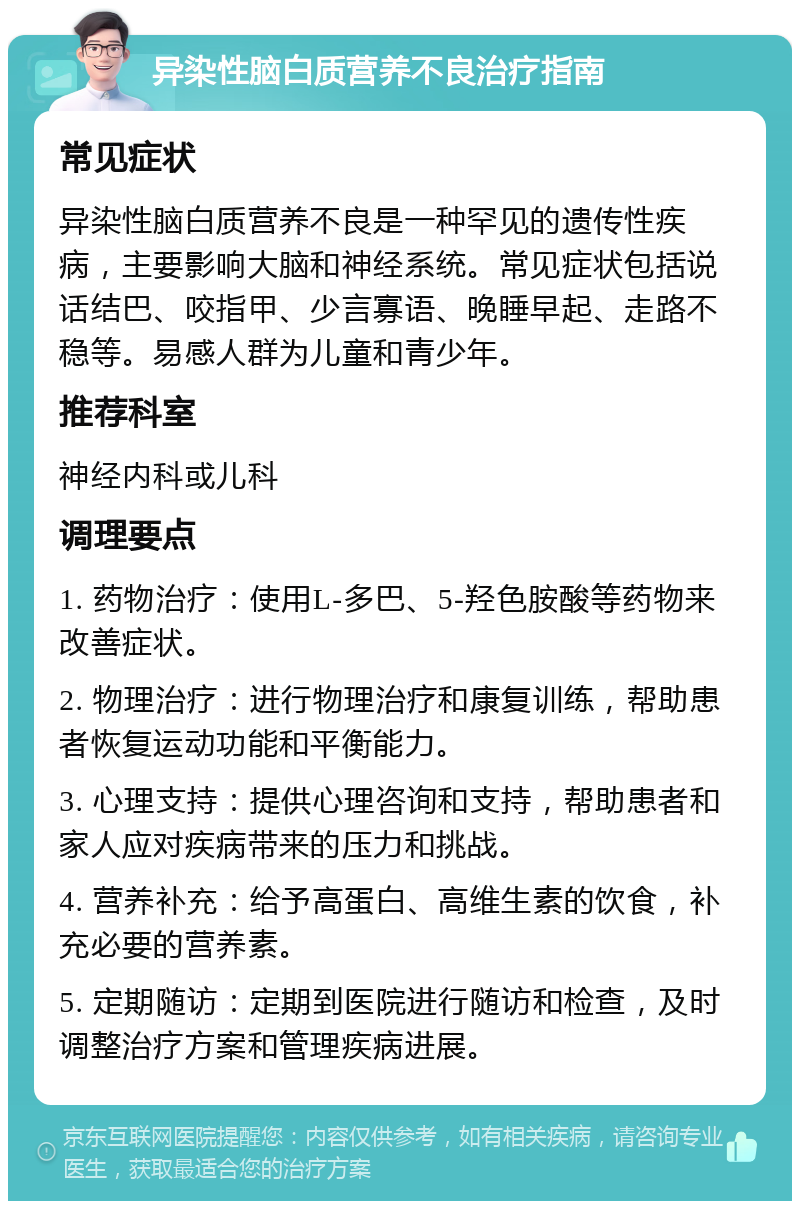 异染性脑白质营养不良治疗指南 常见症状 异染性脑白质营养不良是一种罕见的遗传性疾病，主要影响大脑和神经系统。常见症状包括说话结巴、咬指甲、少言寡语、晚睡早起、走路不稳等。易感人群为儿童和青少年。 推荐科室 神经内科或儿科 调理要点 1. 药物治疗：使用L-多巴、5-羟色胺酸等药物来改善症状。 2. 物理治疗：进行物理治疗和康复训练，帮助患者恢复运动功能和平衡能力。 3. 心理支持：提供心理咨询和支持，帮助患者和家人应对疾病带来的压力和挑战。 4. 营养补充：给予高蛋白、高维生素的饮食，补充必要的营养素。 5. 定期随访：定期到医院进行随访和检查，及时调整治疗方案和管理疾病进展。