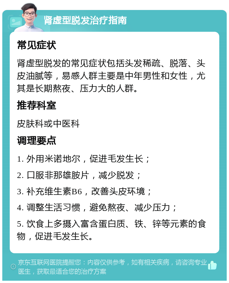 肾虚型脱发治疗指南 常见症状 肾虚型脱发的常见症状包括头发稀疏、脱落、头皮油腻等，易感人群主要是中年男性和女性，尤其是长期熬夜、压力大的人群。 推荐科室 皮肤科或中医科 调理要点 1. 外用米诺地尔，促进毛发生长； 2. 口服非那雄胺片，减少脱发； 3. 补充维生素B6，改善头皮环境； 4. 调整生活习惯，避免熬夜、减少压力； 5. 饮食上多摄入富含蛋白质、铁、锌等元素的食物，促进毛发生长。