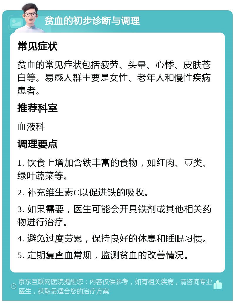 贫血的初步诊断与调理 常见症状 贫血的常见症状包括疲劳、头晕、心悸、皮肤苍白等。易感人群主要是女性、老年人和慢性疾病患者。 推荐科室 血液科 调理要点 1. 饮食上增加含铁丰富的食物，如红肉、豆类、绿叶蔬菜等。 2. 补充维生素C以促进铁的吸收。 3. 如果需要，医生可能会开具铁剂或其他相关药物进行治疗。 4. 避免过度劳累，保持良好的休息和睡眠习惯。 5. 定期复查血常规，监测贫血的改善情况。