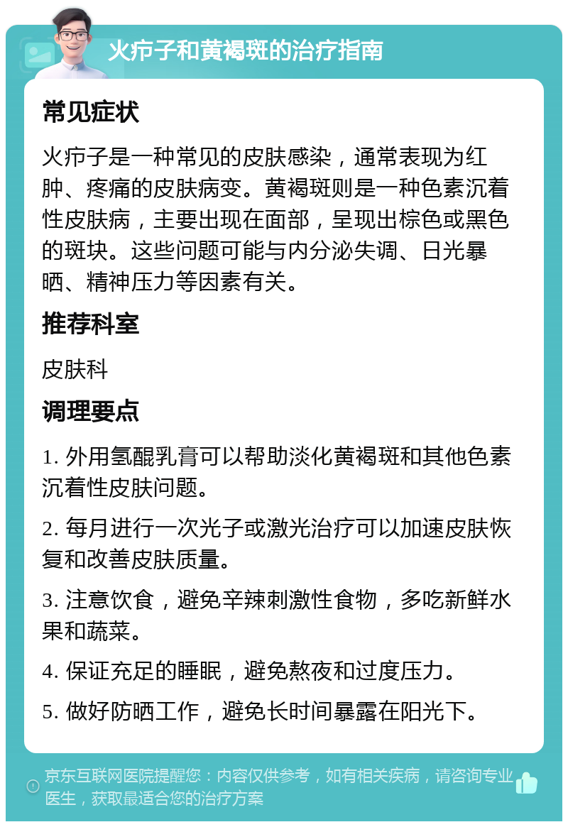 火疖子和黄褐斑的治疗指南 常见症状 火疖子是一种常见的皮肤感染，通常表现为红肿、疼痛的皮肤病变。黄褐斑则是一种色素沉着性皮肤病，主要出现在面部，呈现出棕色或黑色的斑块。这些问题可能与内分泌失调、日光暴晒、精神压力等因素有关。 推荐科室 皮肤科 调理要点 1. 外用氢醌乳膏可以帮助淡化黄褐斑和其他色素沉着性皮肤问题。 2. 每月进行一次光子或激光治疗可以加速皮肤恢复和改善皮肤质量。 3. 注意饮食，避免辛辣刺激性食物，多吃新鲜水果和蔬菜。 4. 保证充足的睡眠，避免熬夜和过度压力。 5. 做好防晒工作，避免长时间暴露在阳光下。