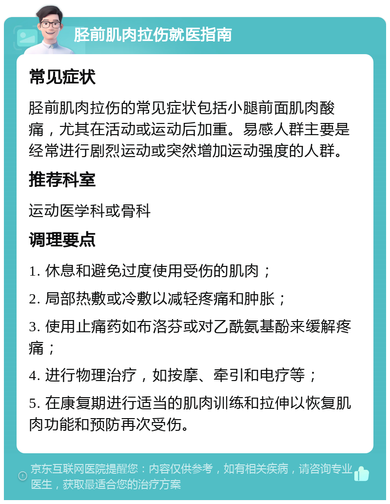 胫前肌肉拉伤就医指南 常见症状 胫前肌肉拉伤的常见症状包括小腿前面肌肉酸痛，尤其在活动或运动后加重。易感人群主要是经常进行剧烈运动或突然增加运动强度的人群。 推荐科室 运动医学科或骨科 调理要点 1. 休息和避免过度使用受伤的肌肉； 2. 局部热敷或冷敷以减轻疼痛和肿胀； 3. 使用止痛药如布洛芬或对乙酰氨基酚来缓解疼痛； 4. 进行物理治疗，如按摩、牵引和电疗等； 5. 在康复期进行适当的肌肉训练和拉伸以恢复肌肉功能和预防再次受伤。