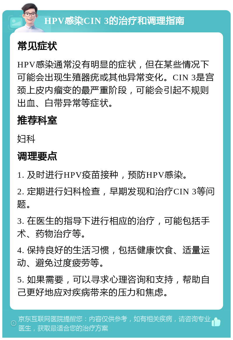 HPV感染CIN 3的治疗和调理指南 常见症状 HPV感染通常没有明显的症状，但在某些情况下可能会出现生殖器疣或其他异常变化。CIN 3是宫颈上皮内瘤变的最严重阶段，可能会引起不规则出血、白带异常等症状。 推荐科室 妇科 调理要点 1. 及时进行HPV疫苗接种，预防HPV感染。 2. 定期进行妇科检查，早期发现和治疗CIN 3等问题。 3. 在医生的指导下进行相应的治疗，可能包括手术、药物治疗等。 4. 保持良好的生活习惯，包括健康饮食、适量运动、避免过度疲劳等。 5. 如果需要，可以寻求心理咨询和支持，帮助自己更好地应对疾病带来的压力和焦虑。