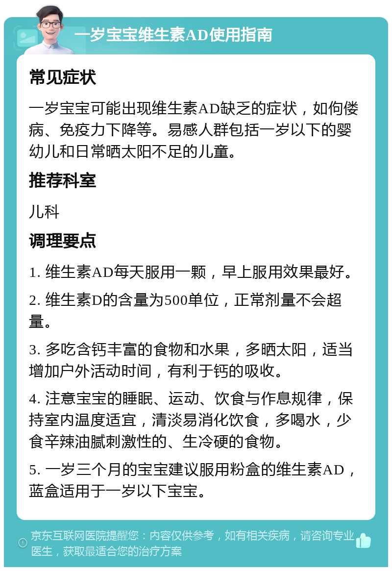 一岁宝宝维生素AD使用指南 常见症状 一岁宝宝可能出现维生素AD缺乏的症状，如佝偻病、免疫力下降等。易感人群包括一岁以下的婴幼儿和日常晒太阳不足的儿童。 推荐科室 儿科 调理要点 1. 维生素AD每天服用一颗，早上服用效果最好。 2. 维生素D的含量为500单位，正常剂量不会超量。 3. 多吃含钙丰富的食物和水果，多晒太阳，适当增加户外活动时间，有利于钙的吸收。 4. 注意宝宝的睡眠、运动、饮食与作息规律，保持室内温度适宜，清淡易消化饮食，多喝水，少食辛辣油腻刺激性的、生冷硬的食物。 5. 一岁三个月的宝宝建议服用粉盒的维生素AD，蓝盒适用于一岁以下宝宝。