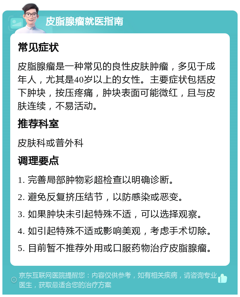 皮脂腺瘤就医指南 常见症状 皮脂腺瘤是一种常见的良性皮肤肿瘤，多见于成年人，尤其是40岁以上的女性。主要症状包括皮下肿块，按压疼痛，肿块表面可能微红，且与皮肤连续，不易活动。 推荐科室 皮肤科或普外科 调理要点 1. 完善局部肿物彩超检查以明确诊断。 2. 避免反复挤压结节，以防感染或恶变。 3. 如果肿块未引起特殊不适，可以选择观察。 4. 如引起特殊不适或影响美观，考虑手术切除。 5. 目前暂不推荐外用或口服药物治疗皮脂腺瘤。