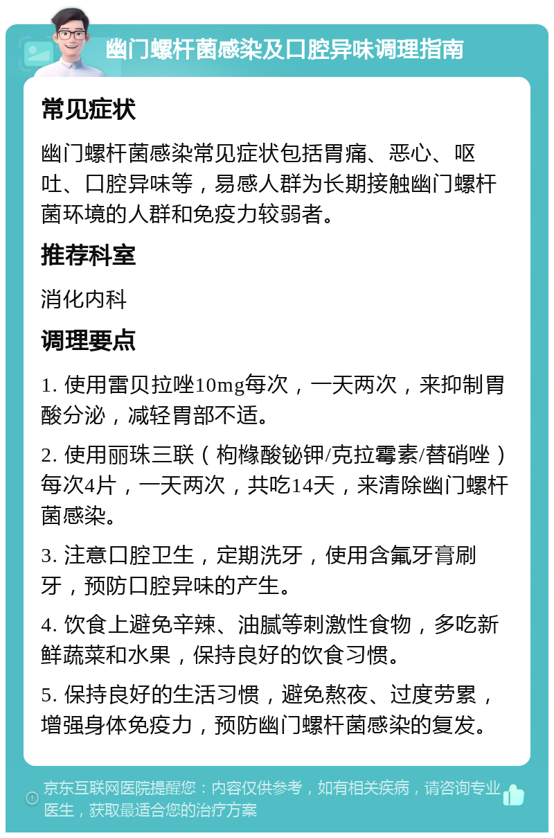 幽门螺杆菌感染及口腔异味调理指南 常见症状 幽门螺杆菌感染常见症状包括胃痛、恶心、呕吐、口腔异味等，易感人群为长期接触幽门螺杆菌环境的人群和免疫力较弱者。 推荐科室 消化内科 调理要点 1. 使用雷贝拉唑10mg每次，一天两次，来抑制胃酸分泌，减轻胃部不适。 2. 使用丽珠三联（枸橼酸铋钾/克拉霉素/替硝唑）每次4片，一天两次，共吃14天，来清除幽门螺杆菌感染。 3. 注意口腔卫生，定期洗牙，使用含氟牙膏刷牙，预防口腔异味的产生。 4. 饮食上避免辛辣、油腻等刺激性食物，多吃新鲜蔬菜和水果，保持良好的饮食习惯。 5. 保持良好的生活习惯，避免熬夜、过度劳累，增强身体免疫力，预防幽门螺杆菌感染的复发。