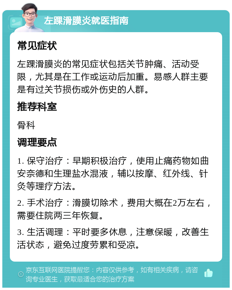 左踝滑膜炎就医指南 常见症状 左踝滑膜炎的常见症状包括关节肿痛、活动受限，尤其是在工作或运动后加重。易感人群主要是有过关节损伤或外伤史的人群。 推荐科室 骨科 调理要点 1. 保守治疗：早期积极治疗，使用止痛药物如曲安奈德和生理盐水混液，辅以按摩、红外线、针灸等理疗方法。 2. 手术治疗：滑膜切除术，费用大概在2万左右，需要住院两三年恢复。 3. 生活调理：平时要多休息，注意保暖，改善生活状态，避免过度劳累和受凉。