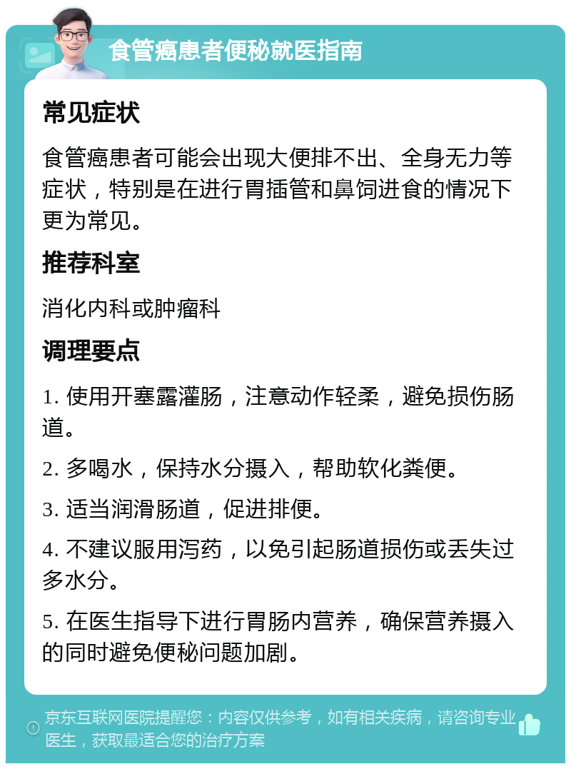 食管癌患者便秘就医指南 常见症状 食管癌患者可能会出现大便排不出、全身无力等症状，特别是在进行胃插管和鼻饲进食的情况下更为常见。 推荐科室 消化内科或肿瘤科 调理要点 1. 使用开塞露灌肠，注意动作轻柔，避免损伤肠道。 2. 多喝水，保持水分摄入，帮助软化粪便。 3. 适当润滑肠道，促进排便。 4. 不建议服用泻药，以免引起肠道损伤或丢失过多水分。 5. 在医生指导下进行胃肠内营养，确保营养摄入的同时避免便秘问题加剧。