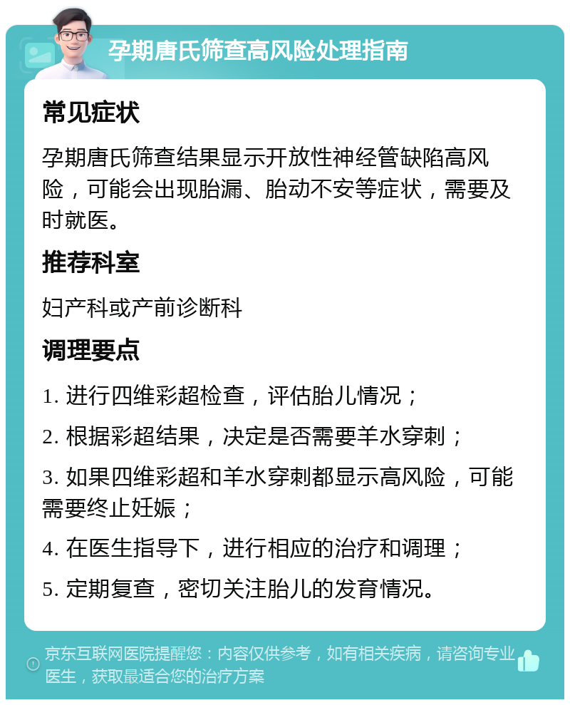 孕期唐氏筛查高风险处理指南 常见症状 孕期唐氏筛查结果显示开放性神经管缺陷高风险，可能会出现胎漏、胎动不安等症状，需要及时就医。 推荐科室 妇产科或产前诊断科 调理要点 1. 进行四维彩超检查，评估胎儿情况； 2. 根据彩超结果，决定是否需要羊水穿刺； 3. 如果四维彩超和羊水穿刺都显示高风险，可能需要终止妊娠； 4. 在医生指导下，进行相应的治疗和调理； 5. 定期复查，密切关注胎儿的发育情况。