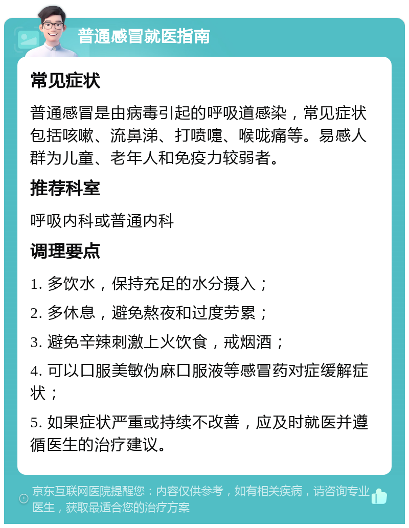 普通感冒就医指南 常见症状 普通感冒是由病毒引起的呼吸道感染，常见症状包括咳嗽、流鼻涕、打喷嚏、喉咙痛等。易感人群为儿童、老年人和免疫力较弱者。 推荐科室 呼吸内科或普通内科 调理要点 1. 多饮水，保持充足的水分摄入； 2. 多休息，避免熬夜和过度劳累； 3. 避免辛辣刺激上火饮食，戒烟酒； 4. 可以口服美敏伪麻口服液等感冒药对症缓解症状； 5. 如果症状严重或持续不改善，应及时就医并遵循医生的治疗建议。