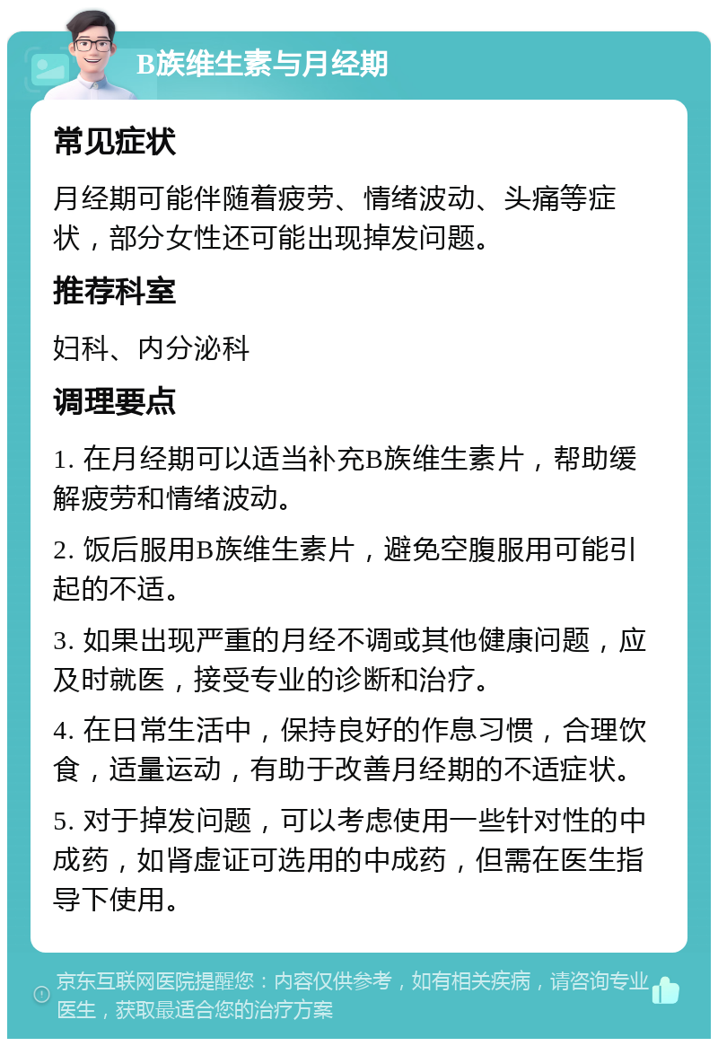 B族维生素与月经期 常见症状 月经期可能伴随着疲劳、情绪波动、头痛等症状，部分女性还可能出现掉发问题。 推荐科室 妇科、内分泌科 调理要点 1. 在月经期可以适当补充B族维生素片，帮助缓解疲劳和情绪波动。 2. 饭后服用B族维生素片，避免空腹服用可能引起的不适。 3. 如果出现严重的月经不调或其他健康问题，应及时就医，接受专业的诊断和治疗。 4. 在日常生活中，保持良好的作息习惯，合理饮食，适量运动，有助于改善月经期的不适症状。 5. 对于掉发问题，可以考虑使用一些针对性的中成药，如肾虚证可选用的中成药，但需在医生指导下使用。