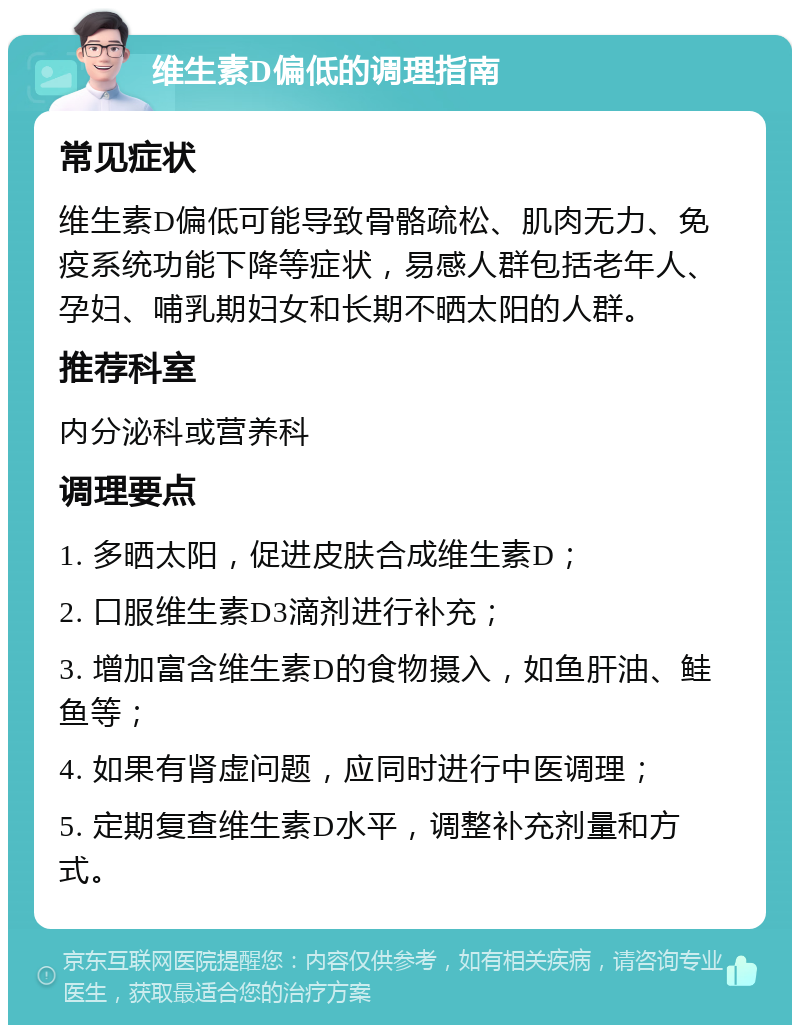 维生素D偏低的调理指南 常见症状 维生素D偏低可能导致骨骼疏松、肌肉无力、免疫系统功能下降等症状，易感人群包括老年人、孕妇、哺乳期妇女和长期不晒太阳的人群。 推荐科室 内分泌科或营养科 调理要点 1. 多晒太阳，促进皮肤合成维生素D； 2. 口服维生素D3滴剂进行补充； 3. 增加富含维生素D的食物摄入，如鱼肝油、鲑鱼等； 4. 如果有肾虚问题，应同时进行中医调理； 5. 定期复查维生素D水平，调整补充剂量和方式。