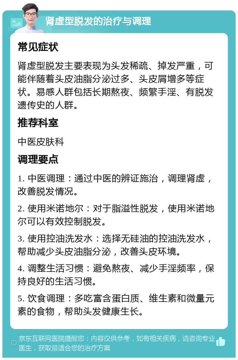 肾虚型脱发的治疗与调理 常见症状 肾虚型脱发主要表现为头发稀疏、掉发严重，可能伴随着头皮油脂分泌过多、头皮屑增多等症状。易感人群包括长期熬夜、频繁手淫、有脱发遗传史的人群。 推荐科室 中医皮肤科 调理要点 1. 中医调理：通过中医的辨证施治，调理肾虚，改善脱发情况。 2. 使用米诺地尔：对于脂溢性脱发，使用米诺地尔可以有效控制脱发。 3. 使用控油洗发水：选择无硅油的控油洗发水，帮助减少头皮油脂分泌，改善头皮环境。 4. 调整生活习惯：避免熬夜、减少手淫频率，保持良好的生活习惯。 5. 饮食调理：多吃富含蛋白质、维生素和微量元素的食物，帮助头发健康生长。