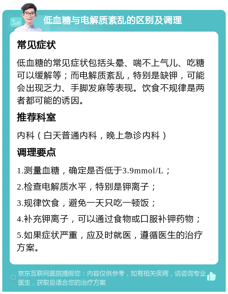 低血糖与电解质紊乱的区别及调理 常见症状 低血糖的常见症状包括头晕、喘不上气儿、吃糖可以缓解等；而电解质紊乱，特别是缺钾，可能会出现乏力、手脚发麻等表现。饮食不规律是两者都可能的诱因。 推荐科室 内科（白天普通内科，晚上急诊内科） 调理要点 1.测量血糖，确定是否低于3.9mmol/L； 2.检查电解质水平，特别是钾离子； 3.规律饮食，避免一天只吃一顿饭； 4.补充钾离子，可以通过食物或口服补钾药物； 5.如果症状严重，应及时就医，遵循医生的治疗方案。