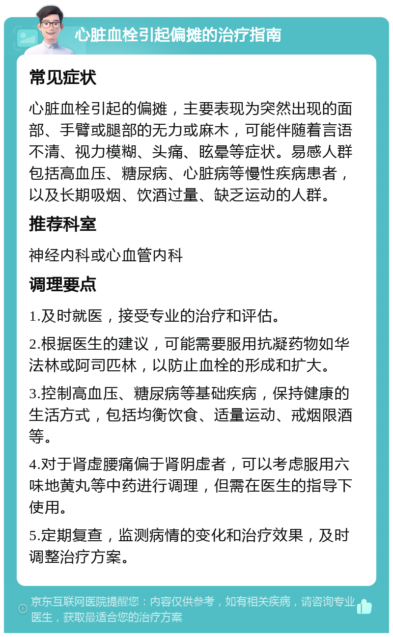 心脏血栓引起偏摊的治疗指南 常见症状 心脏血栓引起的偏摊，主要表现为突然出现的面部、手臂或腿部的无力或麻木，可能伴随着言语不清、视力模糊、头痛、眩晕等症状。易感人群包括高血压、糖尿病、心脏病等慢性疾病患者，以及长期吸烟、饮酒过量、缺乏运动的人群。 推荐科室 神经内科或心血管内科 调理要点 1.及时就医，接受专业的治疗和评估。 2.根据医生的建议，可能需要服用抗凝药物如华法林或阿司匹林，以防止血栓的形成和扩大。 3.控制高血压、糖尿病等基础疾病，保持健康的生活方式，包括均衡饮食、适量运动、戒烟限酒等。 4.对于肾虚腰痛偏于肾阴虚者，可以考虑服用六味地黄丸等中药进行调理，但需在医生的指导下使用。 5.定期复查，监测病情的变化和治疗效果，及时调整治疗方案。