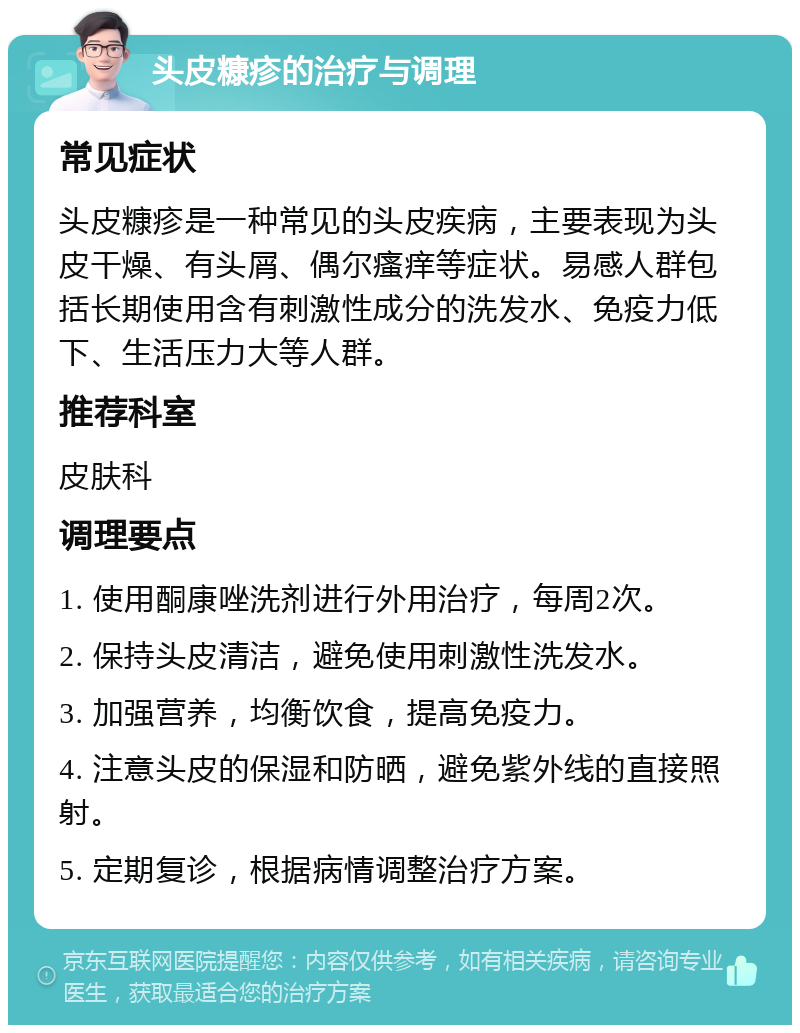 头皮糠疹的治疗与调理 常见症状 头皮糠疹是一种常见的头皮疾病，主要表现为头皮干燥、有头屑、偶尔瘙痒等症状。易感人群包括长期使用含有刺激性成分的洗发水、免疫力低下、生活压力大等人群。 推荐科室 皮肤科 调理要点 1. 使用酮康唑洗剂进行外用治疗，每周2次。 2. 保持头皮清洁，避免使用刺激性洗发水。 3. 加强营养，均衡饮食，提高免疫力。 4. 注意头皮的保湿和防晒，避免紫外线的直接照射。 5. 定期复诊，根据病情调整治疗方案。