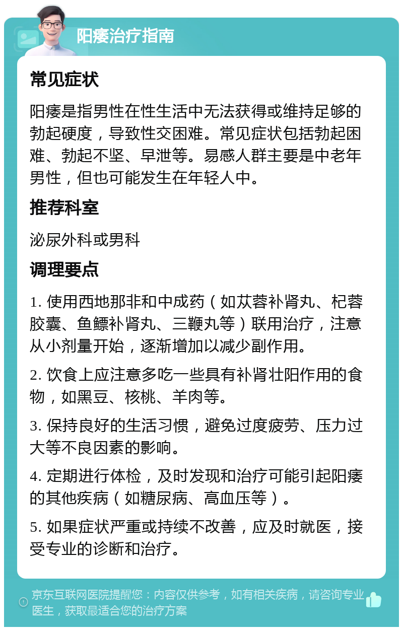 阳痿治疗指南 常见症状 阳痿是指男性在性生活中无法获得或维持足够的勃起硬度，导致性交困难。常见症状包括勃起困难、勃起不坚、早泄等。易感人群主要是中老年男性，但也可能发生在年轻人中。 推荐科室 泌尿外科或男科 调理要点 1. 使用西地那非和中成药（如苁蓉补肾丸、杞蓉胶囊、鱼鳔补肾丸、三鞭丸等）联用治疗，注意从小剂量开始，逐渐增加以减少副作用。 2. 饮食上应注意多吃一些具有补肾壮阳作用的食物，如黑豆、核桃、羊肉等。 3. 保持良好的生活习惯，避免过度疲劳、压力过大等不良因素的影响。 4. 定期进行体检，及时发现和治疗可能引起阳痿的其他疾病（如糖尿病、高血压等）。 5. 如果症状严重或持续不改善，应及时就医，接受专业的诊断和治疗。