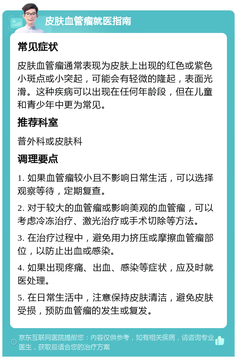 皮肤血管瘤就医指南 常见症状 皮肤血管瘤通常表现为皮肤上出现的红色或紫色小斑点或小突起，可能会有轻微的隆起，表面光滑。这种疾病可以出现在任何年龄段，但在儿童和青少年中更为常见。 推荐科室 普外科或皮肤科 调理要点 1. 如果血管瘤较小且不影响日常生活，可以选择观察等待，定期复查。 2. 对于较大的血管瘤或影响美观的血管瘤，可以考虑冷冻治疗、激光治疗或手术切除等方法。 3. 在治疗过程中，避免用力挤压或摩擦血管瘤部位，以防止出血或感染。 4. 如果出现疼痛、出血、感染等症状，应及时就医处理。 5. 在日常生活中，注意保持皮肤清洁，避免皮肤受损，预防血管瘤的发生或复发。