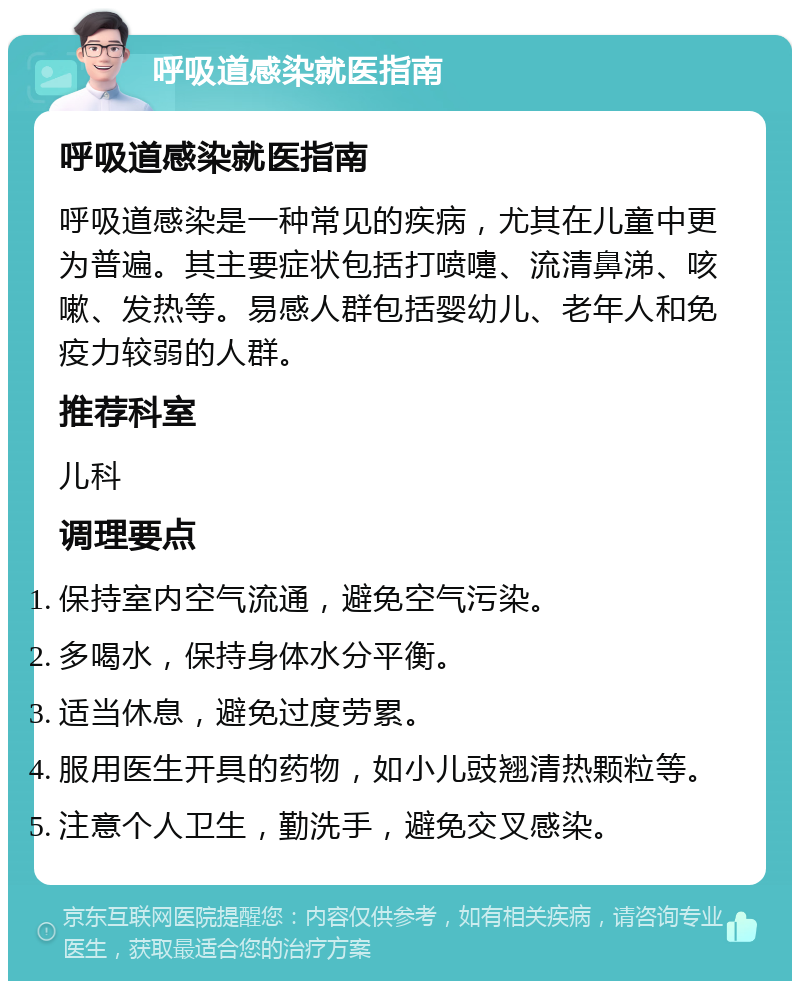 呼吸道感染就医指南 呼吸道感染就医指南 呼吸道感染是一种常见的疾病，尤其在儿童中更为普遍。其主要症状包括打喷嚏、流清鼻涕、咳嗽、发热等。易感人群包括婴幼儿、老年人和免疫力较弱的人群。 推荐科室 儿科 调理要点 保持室内空气流通，避免空气污染。 多喝水，保持身体水分平衡。 适当休息，避免过度劳累。 服用医生开具的药物，如小儿豉翘清热颗粒等。 注意个人卫生，勤洗手，避免交叉感染。