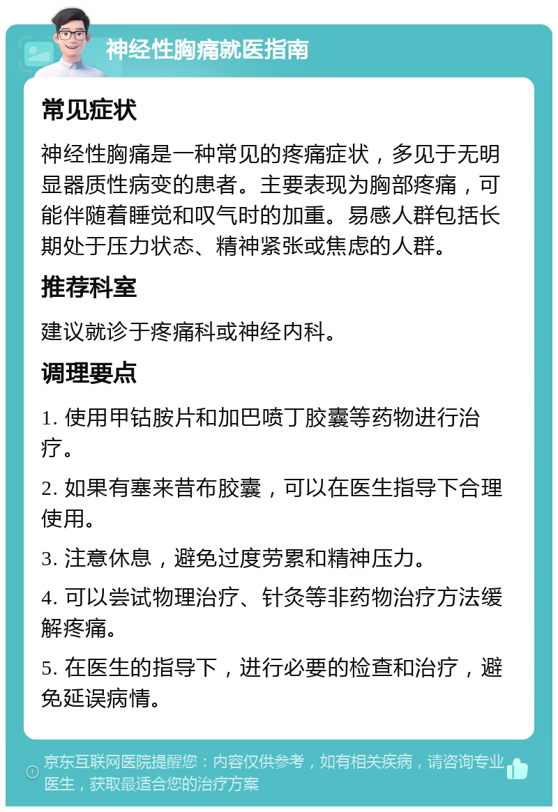 神经性胸痛就医指南 常见症状 神经性胸痛是一种常见的疼痛症状，多见于无明显器质性病变的患者。主要表现为胸部疼痛，可能伴随着睡觉和叹气时的加重。易感人群包括长期处于压力状态、精神紧张或焦虑的人群。 推荐科室 建议就诊于疼痛科或神经内科。 调理要点 1. 使用甲钴胺片和加巴喷丁胶囊等药物进行治疗。 2. 如果有塞来昔布胶囊，可以在医生指导下合理使用。 3. 注意休息，避免过度劳累和精神压力。 4. 可以尝试物理治疗、针灸等非药物治疗方法缓解疼痛。 5. 在医生的指导下，进行必要的检查和治疗，避免延误病情。