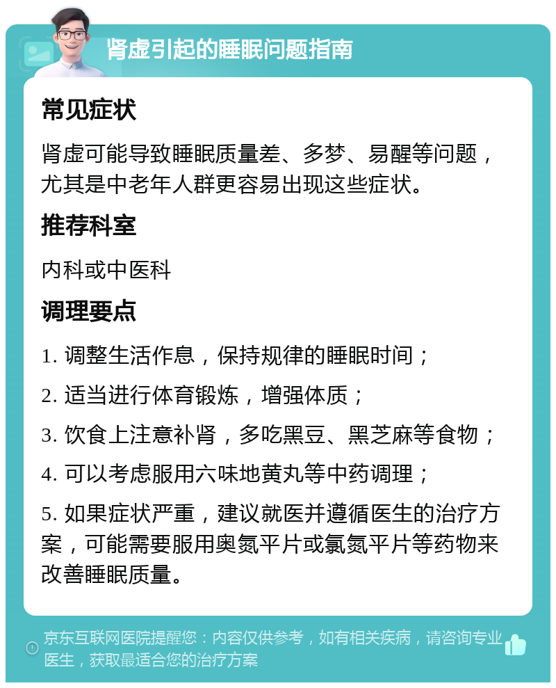 肾虚引起的睡眠问题指南 常见症状 肾虚可能导致睡眠质量差、多梦、易醒等问题，尤其是中老年人群更容易出现这些症状。 推荐科室 内科或中医科 调理要点 1. 调整生活作息，保持规律的睡眠时间； 2. 适当进行体育锻炼，增强体质； 3. 饮食上注意补肾，多吃黑豆、黑芝麻等食物； 4. 可以考虑服用六味地黄丸等中药调理； 5. 如果症状严重，建议就医并遵循医生的治疗方案，可能需要服用奥氮平片或氯氮平片等药物来改善睡眠质量。