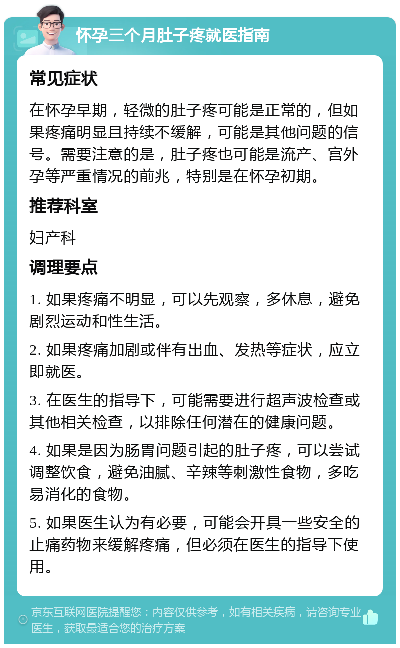 怀孕三个月肚子疼就医指南 常见症状 在怀孕早期，轻微的肚子疼可能是正常的，但如果疼痛明显且持续不缓解，可能是其他问题的信号。需要注意的是，肚子疼也可能是流产、宫外孕等严重情况的前兆，特别是在怀孕初期。 推荐科室 妇产科 调理要点 1. 如果疼痛不明显，可以先观察，多休息，避免剧烈运动和性生活。 2. 如果疼痛加剧或伴有出血、发热等症状，应立即就医。 3. 在医生的指导下，可能需要进行超声波检查或其他相关检查，以排除任何潜在的健康问题。 4. 如果是因为肠胃问题引起的肚子疼，可以尝试调整饮食，避免油腻、辛辣等刺激性食物，多吃易消化的食物。 5. 如果医生认为有必要，可能会开具一些安全的止痛药物来缓解疼痛，但必须在医生的指导下使用。