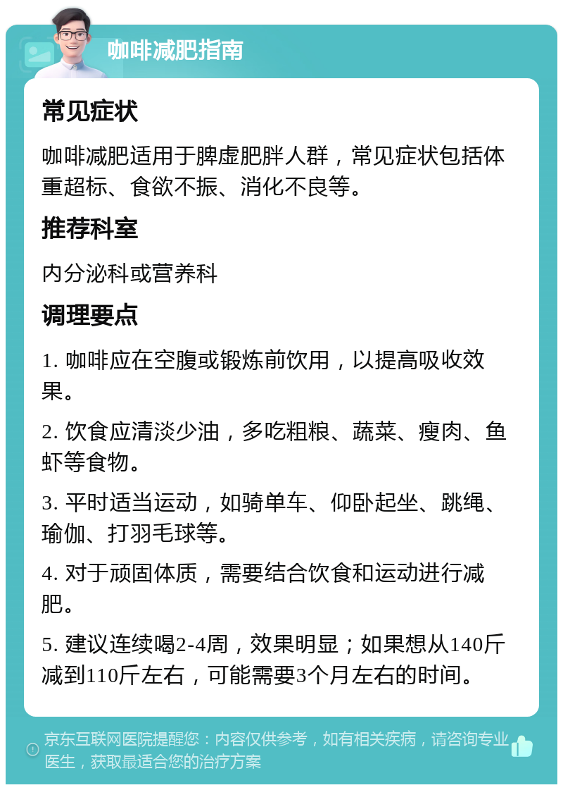 咖啡减肥指南 常见症状 咖啡减肥适用于脾虚肥胖人群，常见症状包括体重超标、食欲不振、消化不良等。 推荐科室 内分泌科或营养科 调理要点 1. 咖啡应在空腹或锻炼前饮用，以提高吸收效果。 2. 饮食应清淡少油，多吃粗粮、蔬菜、瘦肉、鱼虾等食物。 3. 平时适当运动，如骑单车、仰卧起坐、跳绳、瑜伽、打羽毛球等。 4. 对于顽固体质，需要结合饮食和运动进行减肥。 5. 建议连续喝2-4周，效果明显；如果想从140斤减到110斤左右，可能需要3个月左右的时间。