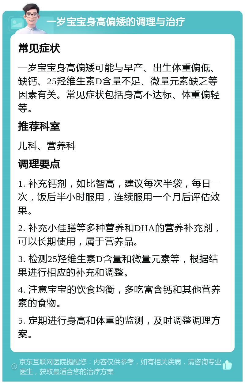 一岁宝宝身高偏矮的调理与治疗 常见症状 一岁宝宝身高偏矮可能与早产、出生体重偏低、缺钙、25羟维生素D含量不足、微量元素缺乏等因素有关。常见症状包括身高不达标、体重偏轻等。 推荐科室 儿科、营养科 调理要点 1. 补充钙剂，如比智高，建议每次半袋，每日一次，饭后半小时服用，连续服用一个月后评估效果。 2. 补充小佳膳等多种营养和DHA的营养补充剂，可以长期使用，属于营养品。 3. 检测25羟维生素D含量和微量元素等，根据结果进行相应的补充和调整。 4. 注意宝宝的饮食均衡，多吃富含钙和其他营养素的食物。 5. 定期进行身高和体重的监测，及时调整调理方案。