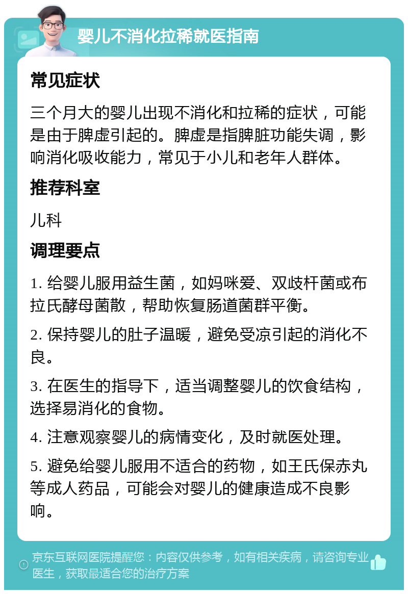 婴儿不消化拉稀就医指南 常见症状 三个月大的婴儿出现不消化和拉稀的症状，可能是由于脾虚引起的。脾虚是指脾脏功能失调，影响消化吸收能力，常见于小儿和老年人群体。 推荐科室 儿科 调理要点 1. 给婴儿服用益生菌，如妈咪爱、双歧杆菌或布拉氏酵母菌散，帮助恢复肠道菌群平衡。 2. 保持婴儿的肚子温暖，避免受凉引起的消化不良。 3. 在医生的指导下，适当调整婴儿的饮食结构，选择易消化的食物。 4. 注意观察婴儿的病情变化，及时就医处理。 5. 避免给婴儿服用不适合的药物，如王氏保赤丸等成人药品，可能会对婴儿的健康造成不良影响。