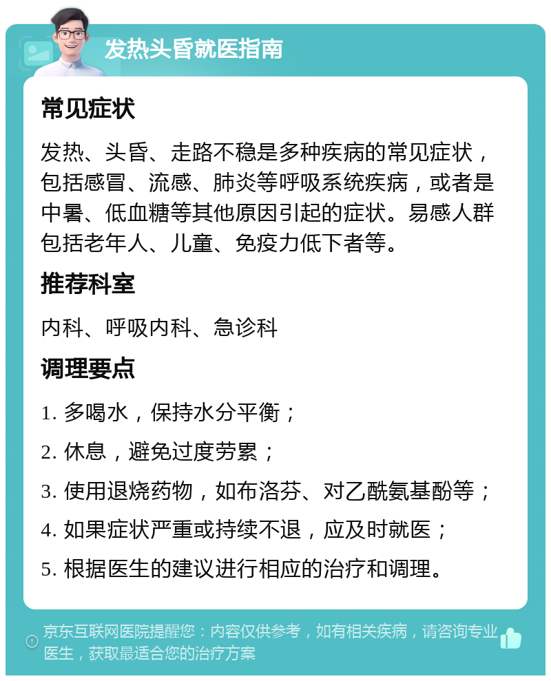 发热头昏就医指南 常见症状 发热、头昏、走路不稳是多种疾病的常见症状，包括感冒、流感、肺炎等呼吸系统疾病，或者是中暑、低血糖等其他原因引起的症状。易感人群包括老年人、儿童、免疫力低下者等。 推荐科室 内科、呼吸内科、急诊科 调理要点 1. 多喝水，保持水分平衡； 2. 休息，避免过度劳累； 3. 使用退烧药物，如布洛芬、对乙酰氨基酚等； 4. 如果症状严重或持续不退，应及时就医； 5. 根据医生的建议进行相应的治疗和调理。