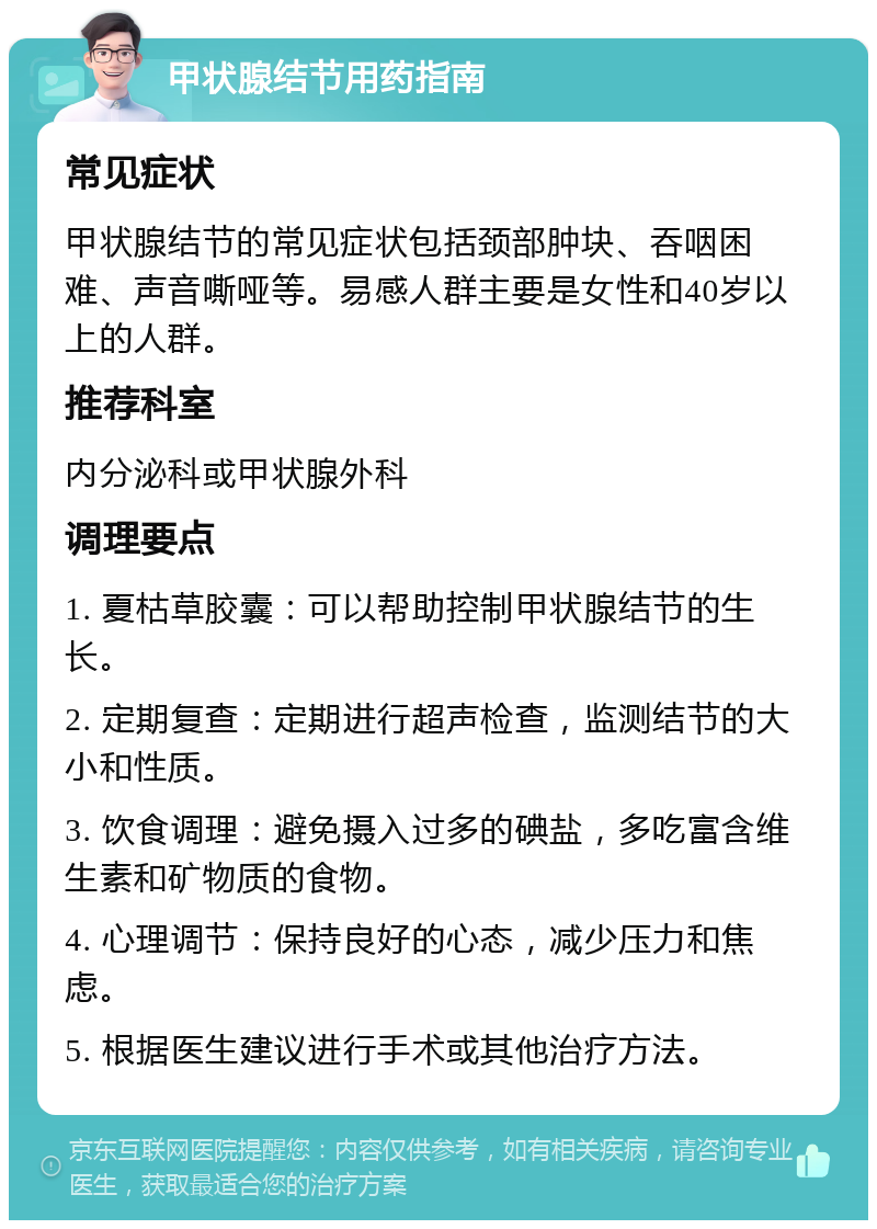 甲状腺结节用药指南 常见症状 甲状腺结节的常见症状包括颈部肿块、吞咽困难、声音嘶哑等。易感人群主要是女性和40岁以上的人群。 推荐科室 内分泌科或甲状腺外科 调理要点 1. 夏枯草胶囊：可以帮助控制甲状腺结节的生长。 2. 定期复查：定期进行超声检查，监测结节的大小和性质。 3. 饮食调理：避免摄入过多的碘盐，多吃富含维生素和矿物质的食物。 4. 心理调节：保持良好的心态，减少压力和焦虑。 5. 根据医生建议进行手术或其他治疗方法。